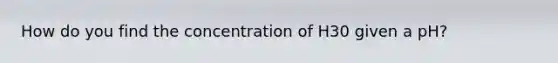 How do you find the concentration of H30 given a pH?