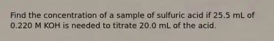 Find the concentration of a sample of sulfuric acid if 25.5 mL of 0.220 M KOH is needed to titrate 20.0 mL of the acid.