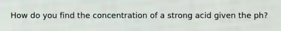 How do you find the concentration of a strong acid given the ph?