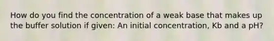 How do you find the concentration of a weak base that makes up the buffer solution if given: An initial concentration, Kb and a pH?