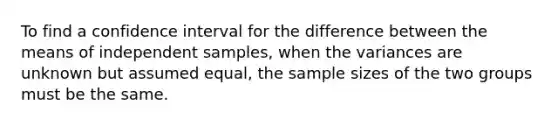 To find a confidence interval for the difference between the means of independent samples, when the variances are unknown but assumed equal, the sample sizes of the two groups must be the same.