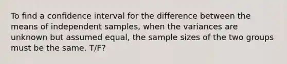 To find a confidence interval for the difference between the means of independent samples, when the variances are unknown but assumed equal, the sample sizes of the two groups must be the same. T/F?