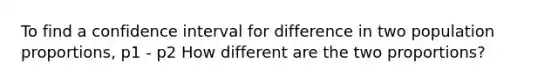 To find a confidence interval for difference in two population proportions, p1 - p2 How different are the two proportions?