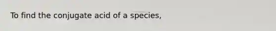 To find the conjugate acid of a species,