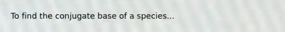 To find the conjugate base of a species...