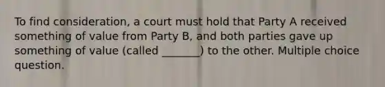 To find consideration, a court must hold that Party A received something of value from Party B, and both parties gave up something of value (called _______) to the other. Multiple choice question.