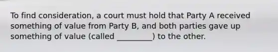 To find consideration, a court must hold that Party A received something of value from Party B, and both parties gave up something of value (called _________) to the other.