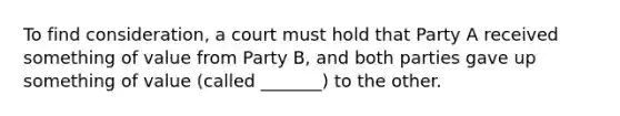 To find consideration, a court must hold that Party A received something of value from Party B, and both parties gave up something of value (called _______) to the other.