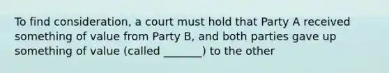 To find consideration, a court must hold that Party A received something of value from Party B, and both parties gave up something of value (called _______) to the other