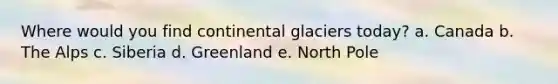 Where would you find continental glaciers today? a. Canada b. The Alps c. Siberia d. Greenland e. North Pole