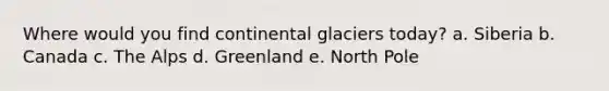 Where would you find continental glaciers today? a. Siberia b. Canada c. The Alps d. Greenland e. North Pole