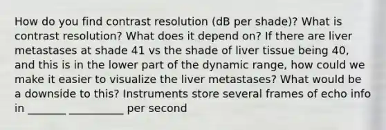 How do you find contrast resolution (dB per shade)? What is contrast resolution? What does it depend on? If there are liver metastases at shade 41 vs the shade of liver tissue being 40, and this is in the lower part of the dynamic range, how could we make it easier to visualize the liver metastases? What would be a downside to this? Instruments store several frames of echo info in _______ __________ per second