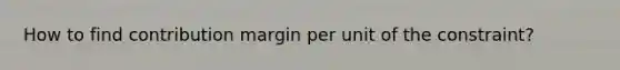 How to find contribution margin per unit of the constraint?