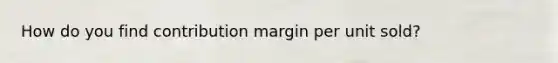 How do you find contribution margin per unit sold?