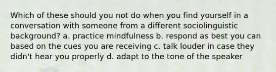 Which of these should you not do when you find yourself in a conversation with someone from a different sociolinguistic background? a. practice mindfulness b. respond as best you can based on the cues you are receiving c. talk louder in case they didn't hear you properly d. adapt to the tone of the speaker