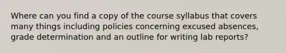 Where can you find a copy of the course syllabus that covers many things including policies concerning excused absences, grade determination and an outline for writing lab reports?