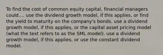 To find the cost of common equity capital, financial managers could.... use the dividend growth model, if this applies, or find the yield to maturity on the company's bonds. use a dividend growth model, if this applies, or the capital asset pricing model (what the text refers to as the SML model). use a dividend growth model, if this applies, or use the constant dividend model.