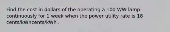 Find the cost in dollars of the operating a 100-WW lamp continuously for 1 week when the power utility rate is 18 cents/kWhcents/kWh .