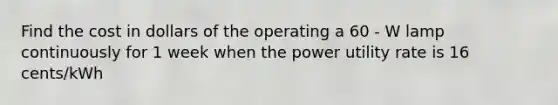 Find the cost in dollars of the operating a 60 - W lamp continuously for 1 week when the power utility rate is 16 cents/kWh