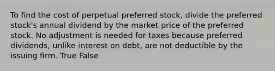 To find the cost of perpetual preferred stock, divide the preferred stock's annual dividend by the market price of the preferred stock. No adjustment is needed for taxes because preferred dividends, unlike interest on debt, are not deductible by the issuing firm. True False