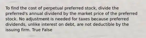 To find the cost of perpetual preferred stock, divide the preferred's annual dividend by the market price of the preferred stock. No adjustment is needed for taxes because preferred dividends, unlike interest on debt, are not deductible by the issuing firm. True False