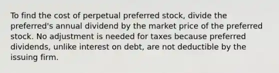 To find the cost of perpetual preferred stock, divide the preferred's annual dividend by the market price of the preferred stock. No adjustment is needed for taxes because preferred dividends, unlike interest on debt, are not deductible by the issuing firm.