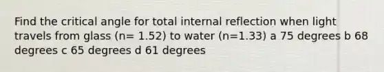 Find the critical angle for total internal reflection when light travels from glass (n= 1.52) to water (n=1.33) a 75 degrees b 68 degrees c 65 degrees d 61 degrees