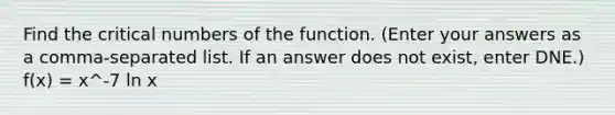 Find the critical numbers of the function. (Enter your answers as a comma-separated list. If an answer does not exist, enter DNE.) f(x) = x^-7 ln x