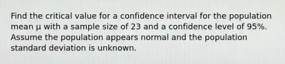 Find the critical value for a confidence interval for the population mean μ with a sample size of 23 and a confidence level of 95%. Assume the population appears normal and the population standard deviation is unknown.