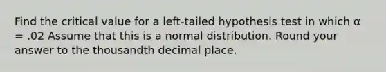 Find the critical value for a left-tailed hypothesis test in which α = .02 Assume that this is a normal distribution. Round your answer to the thousandth decimal place.