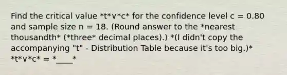 Find the critical value *t*∨*c* for the confidence level c = 0.80 and sample size n = 18. (Round answer to the *nearest thousandth* (*three* decimal places).) *(I didn't copy the accompanying "t" - Distribution Table because it's too big.)* *t*∨*c* = *____*