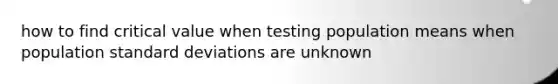 how to find critical value when testing population means when population <a href='https://www.questionai.com/knowledge/kqGUr1Cldy-standard-deviation' class='anchor-knowledge'>standard deviation</a>s are unknown