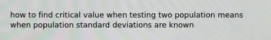 how to find critical value when testing two population means when population <a href='https://www.questionai.com/knowledge/kqGUr1Cldy-standard-deviation' class='anchor-knowledge'>standard deviation</a>s are known