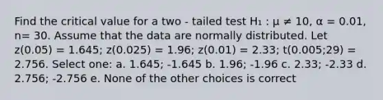 Find the critical value for a two - tailed test H₁ : μ ≠ 10, α = 0.01, n= 30. Assume that the data are normally distributed. Let z(0.05) = 1.645; z(0.025) = 1.96; z(0.01) = 2.33; t(0.005;29) = 2.756. Select one: a. 1.645; -1.645 b. 1.96; -1.96 c. 2.33; -2.33 d. 2.756; -2.756 e. None of the other choices is correct