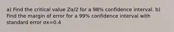 a) Find the critical value Zα/2 for a 98% confidence interval. b) Find the margin of error for a 99% confidence interval with standard error σx=0.4