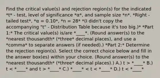 Find the critical​ value(s) and rejection region(s) for the indicated *t* - test, level of significance *α*, and sample size *n*. *Right - tailed test*, *α = 0.10*, *n = 28* *(I didn't copy the accompanying "t" - Distribution Table because it's too big.)* *Part 1:* The critical value(s) is/are *____*. (Round answer(s) to the *nearest thousandth* (*three* decimal places), and use a *comma* to separate answers (if needed).) *Part 2:* Determine the rejection region(s). Select the correct choice below and fill in the answer​ box(es) within y<a href='https://www.questionai.com/knowledge/kYluT4TOY7-our-choice' class='anchor-knowledge'>our choice</a>. (Round answer(s) to the *nearest thousandth* (*three* decimal places).) A.) t > *____* B.) t *____* C.) *____* < t < *____* D.) t < *____*