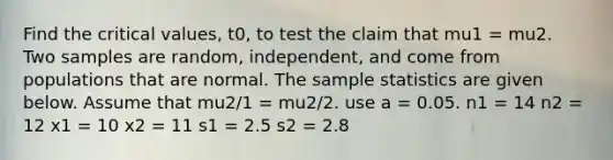 Find the critical values, t0, to test the claim that mu1 = mu2. Two samples are random, independent, and come from populations that are normal. The sample statistics are given below. Assume that mu2/1 = mu2/2. use a = 0.05. n1 = 14 n2 = 12 x1 = 10 x2 = 11 s1 = 2.5 s2 = 2.8