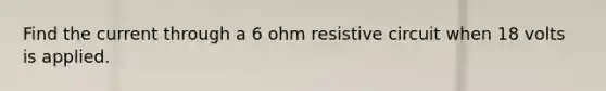 Find the current through a 6 ohm resistive circuit when 18 volts is applied.