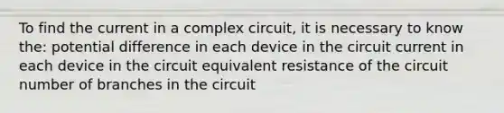 To find the current in a complex circuit, it is necessary to know the: potential difference in each device in the circuit current in each device in the circuit equivalent resistance of the circuit number of branches in the circuit