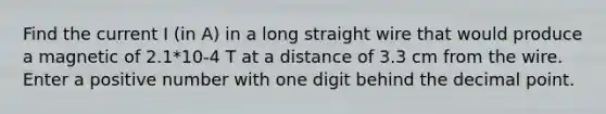 Find the current I (in A) in a long straight wire that would produce a magnetic of 2.1*10-4 T at a distance of 3.3 cm from the wire. Enter a positive number with one digit behind the decimal point.