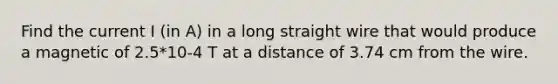 Find the current I (in A) in a long straight wire that would produce a magnetic of 2.5*10-4 T at a distance of 3.74 cm from the wire.