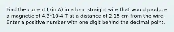 Find the current I (in A) in a long straight wire that would produce a magnetic of 4.3*10-4 T at a distance of 2.15 cm from the wire. Enter a positive number with one digit behind the decimal point.