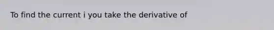 To find the current i you take the derivative of