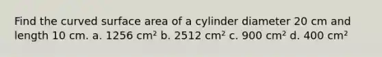 Find the curved surface area of a cylinder diameter 20 cm and length 10 cm. a. 1256 cm² b. 2512 cm² c. 900 cm² d. 400 cm²