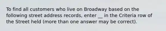 To find all customers who live on Broadway based on the following street address records, enter __ in the Criteria row of the Street held (more than one answer may be correct).