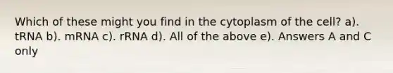 Which of these might you find in the cytoplasm of the cell? a). tRNA b). mRNA c). rRNA d). All of the above e). Answers A and C only