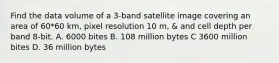 Find the data volume of a 3-band satellite image covering an area of 60*60 km, pixel resolution 10 m, & and cell depth per band 8-bit. A. 6000 bites B. 108 million bytes C 3600 million bites D. 36 million bytes