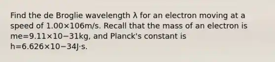 Find the de Broglie wavelength λ for an electron moving at a speed of 1.00×106m/s. Recall that the mass of an electron is me=9.11×10−31kg, and Planck's constant is h=6.626×10−34J⋅s.