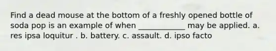 Find a dead mouse at the bottom of a freshly opened bottle of soda pop is an example of when ____________ may be applied. a. res ipsa loquitur . b. battery. c. assault. d. ipso facto