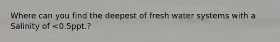 Where can you find the deepest of fresh water systems with a Salinity of <0.5ppt.?
